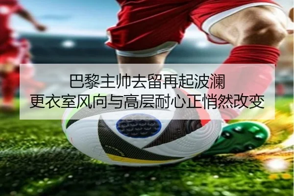 巴黎主帅去留再起波澜 更衣室风向与高层耐心正悄然改变（maiqiuzhan）